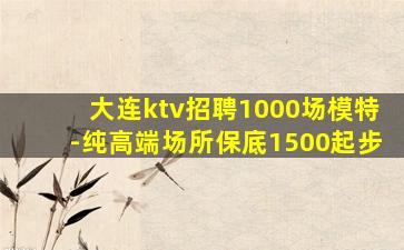 大连ktv招聘1000场模特-纯高端场所保底1500起步